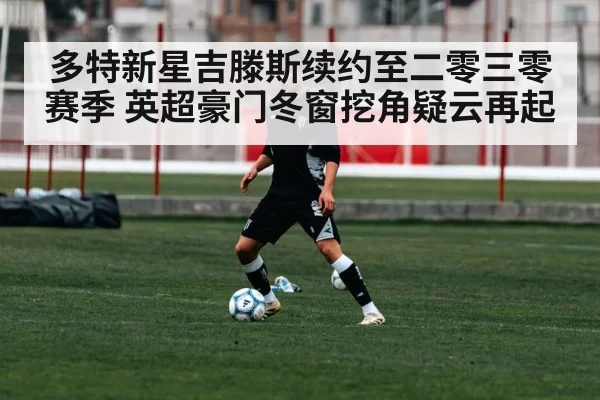 多特新星吉滕斯续约至二零三零赛季 英超豪门冬窗挖角疑云再起