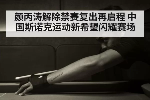 颜丙涛解除禁赛复出再启程 中国斯诺克运动新希望闪耀赛场